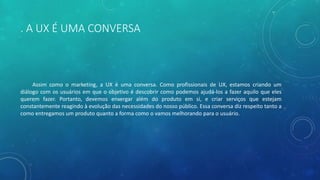 . A UX É UMA CONVERSA
Assim como o marketing, a UX é uma conversa. Como profissionais de UX, estamos criando um
diálogo com os usuários em que o objetivo é descobrir como podemos ajudá-los a fazer aquilo que eles
querem fazer. Portanto, devemos enxergar além do produto em si, e criar serviços que estejam
constantemente reagindo à evolução das necessidades do nosso público. Essa conversa diz respeito tanto a
como entregamos um produto quanto a forma como o vamos melhorando para o usuário.
 