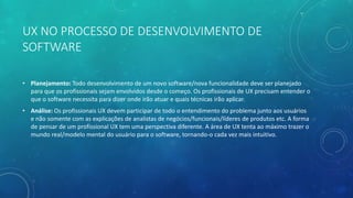 UX NO PROCESSO DE DESENVOLVIMENTO DE
SOFTWARE
• Planejamento: Todo desenvolvimento de um novo software/nova funcionalidade deve ser planejado
para que os profissionais sejam envolvidos desde o começo. Os profissionais de UX precisam entender o
que o software necessita para dizer onde irão atuar e quais técnicas irão aplicar.
• Análise: Os profissionais UX devem participar de todo o entendimento do problema junto aos usuários
e não somente com as explicações de analistas de negócios/funcionais/líderes de produtos etc. A forma
de pensar de um profissional UX tem uma perspectiva diferente. A área de UX tenta ao máximo trazer o
mundo real/modelo mental do usuário para o software, tornando-o cada vez mais intuitivo.
 