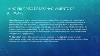 UX NO PROCESSO DE DESENVOLVIMENTO DE
SOFTWARE
• Desenvolvimento: A área de UX deve acompanhar o desenvolvimento para garantir a integridade e
padronização do que foi proposto e redefinir a proposta caso a equipe de desenvolvimento encontre
problemas técnicos para desenvolvê-la. Um problema muito frequente é que os desenvolvedores,
quando não conseguem desenvolver algo proposto pela área de UX, tendem a substituir elementos da
proposta, prejudicando a usabilidade. Por isso, a área de UX também deve estar bem próxima à área de
desenvolvimento para garantir que o trabalho anterior – realizado mediante uma série de pesquisas e
validações – não seja prejudicado.
• Pós-liberação: A área de UX deve acompanhar os usuários pós-liberação para corrigir eventuais
problemas que possam surgir, a fim de continuar garantindo a qualidade do produto e coletar os índices
de satisfação dos usuários, o que afirmará o sucesso do software.
 