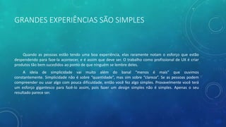 GRANDES EXPERIÊNCIAS SÃO SIMPLES
Quando as pessoas estão tendo uma boa experiência, elas raramente notam o esforço que estão
despendendo para faze-la acontecer, e é assim que deve ser. O trabalho como profissional de UX é criar
produtos tão bem sucedidos ao ponto de que ninguém se lembre deles.
A ideia de simplicidade vai muito além do banal “menos é mais” que ouvimos
constantemente. Simplicidade não é sobre “quantidade”, mas sim sobre “clareza”. Se as pessoas podem
compreender ou usar algo com pouca dificuldade, então você fez algo simples. Provavelmente você terá
um esforço gigantesco para fazê-lo assim, pois fazer um design simples não é simples. Apenas o seu
resultado parece ser.
 