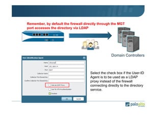 Remember, by default the firewall directly through the MGT
port accesses the directory via LDAP

Domain Controllers

Select the check box if the User-ID
Agent is to be used as a LDAP
proxy instead of the firewall
connecting directly to the directory
service.

 