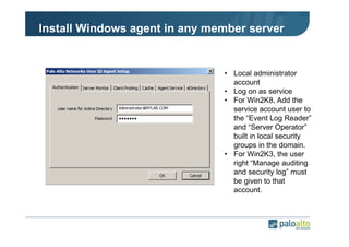 Install Windows agent in any member server

• Local administrator
account
• Log on as service
• For Win2K8, Add the
service account user to
the “Event Log Reader”
and “Server Operator”
built in local security
groups in the domain.
• For Win2K3, the user
right “Manage auditing
and security log” must
be given to that
account.

 