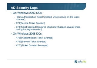 AD Security Logs
• On Windows 2003 DCs:
-

672(Authentication Ticket Granted, which occurs on the logon
moment),

-

673(Service Ticket Granted)

-

674(Ticket Granted Renewed which may happen several times
during the logon session)

• On Windows 2008 DCs:
-

4768(Authentication Ticket Granted)

-

4769(Service Ticket Granted)

-

4770(Ticket Granted Renewed)

 