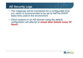 AD Security Logs
• The mappings will be maintained for a configurable time

out, which is recommended to be set to half the DHCP
lease time used in the environment.
• Client systems in an AD domain using the default

configuration will attempt to renew their tickets every 10
hours.

 