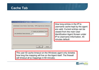 Cache Tab

How long entries in the IP to
username cache kept by the agent
are valid. Current entries can be
viewed from the main User
Identification Agent Screen under
IP to Username Information, 45
minutes default.

The user ID cache timeout on the Windows agent only dictates
how long the mapping will live on the Agent itself. The firewall
will timeout all ip mappings in 60 minutes.

 