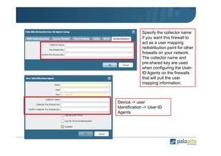Specify the collector name
if you want this firewall to
act as a user mapping
redistribution point for other
firewalls on your network.
The collector name and
pre-shared key are used
when configuring the UserID Agents on the firewalls
that will pull the user
mapping information.

Device -> user
Identification -> User-ID
Agents

 