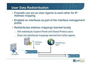User Data Redistribution
• Firewalls can act as User Agents to each other for IP

Address mapping
• Enabled on interfaces as part of the interface management

profile
• Redistributes address mappings learned locally
-

Will redistribute Captive Portal and Global Protect users

-

Does not redistribute mappings learned from other agents
Windows
Server

UID Agent

GlobalProtect
Agent

 