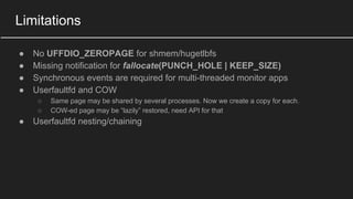 Limitations
● No UFFDIO_ZEROPAGE for shmem/hugetlbfs
● Missing notification for fallocate(PUNCH_HOLE | KEEP_SIZE)
● Synchronous events are required for multi-threaded monitor apps
● Userfaultfd and COW
○ Same page may be shared by several processes. Now we create a copy for each.
○ COW-ed page may be “lazily” restored, need API for that
● Userfaultfd nesting/chaining
 