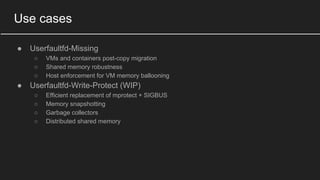 Use cases
● Userfaultfd-Missing
○ VMs and containers post-copy migration
○ Shared memory robustness
○ Host enforcement for VM memory ballooning
● Userfaultfd-Write-Protect (WIP)
○ Efficient replacement of mprotect + SIGBUS
○ Memory snapshotting
○ Garbage collectors
○ Distributed shared memory
 