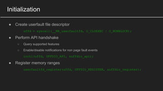 Initialization
● Create userfault file descriptor
uffd = syscall(__NR_userfaultfd, O_CLOEXEC | O_NONBLOCK);
● Perform API handshake
○ Query supported features
○ Enable/disable notifications for non page fault events
ioctl(uffd, UFFDIO_API, &uffdio_api);
● Register memory ranges
userfaultfd_register(uffd, UFFDIO_REGISTER, &uffdio_register);
 