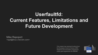 Userfaultfd:
Current Features, Limitations and
Future Development
This project has received funding from
the European Union's Horizon 2020
research and innovation programme
under grant agreement No 688386
Mike Rapoport
<rppt@linux.vnet.ibm.com>
 