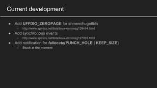 Current development
● Add UFFDIO_ZEROPAGE for shmem/hugetlbfs
○ http://www.spinics.net/lists/linux-mm/msg129484.html
● Add synchronous events
○ http://www.spinics.net/lists/linux-mm/msg127093.html
● Add notification for fallocate(PUNCH_HOLE | KEEP_SIZE)
○ Stuck at the moment
 