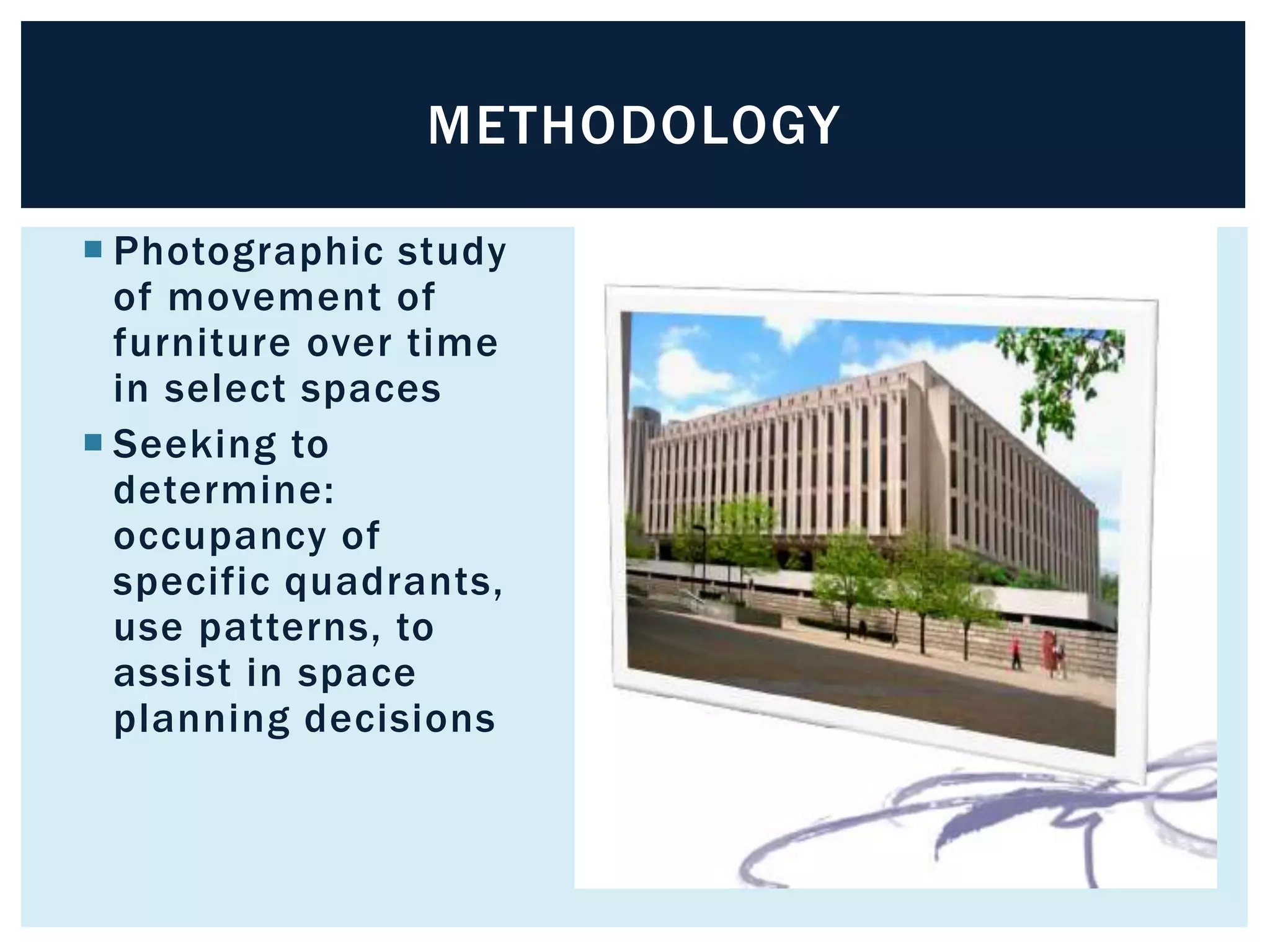 METHODOLOGY 
 Photographic study 
of movement of 
furniture over time 
in select spaces 
 Seeking to 
determine: 
occupancy of 
specific quadrants, 
use patterns, to 
assist in space 
planning decisions 
 
