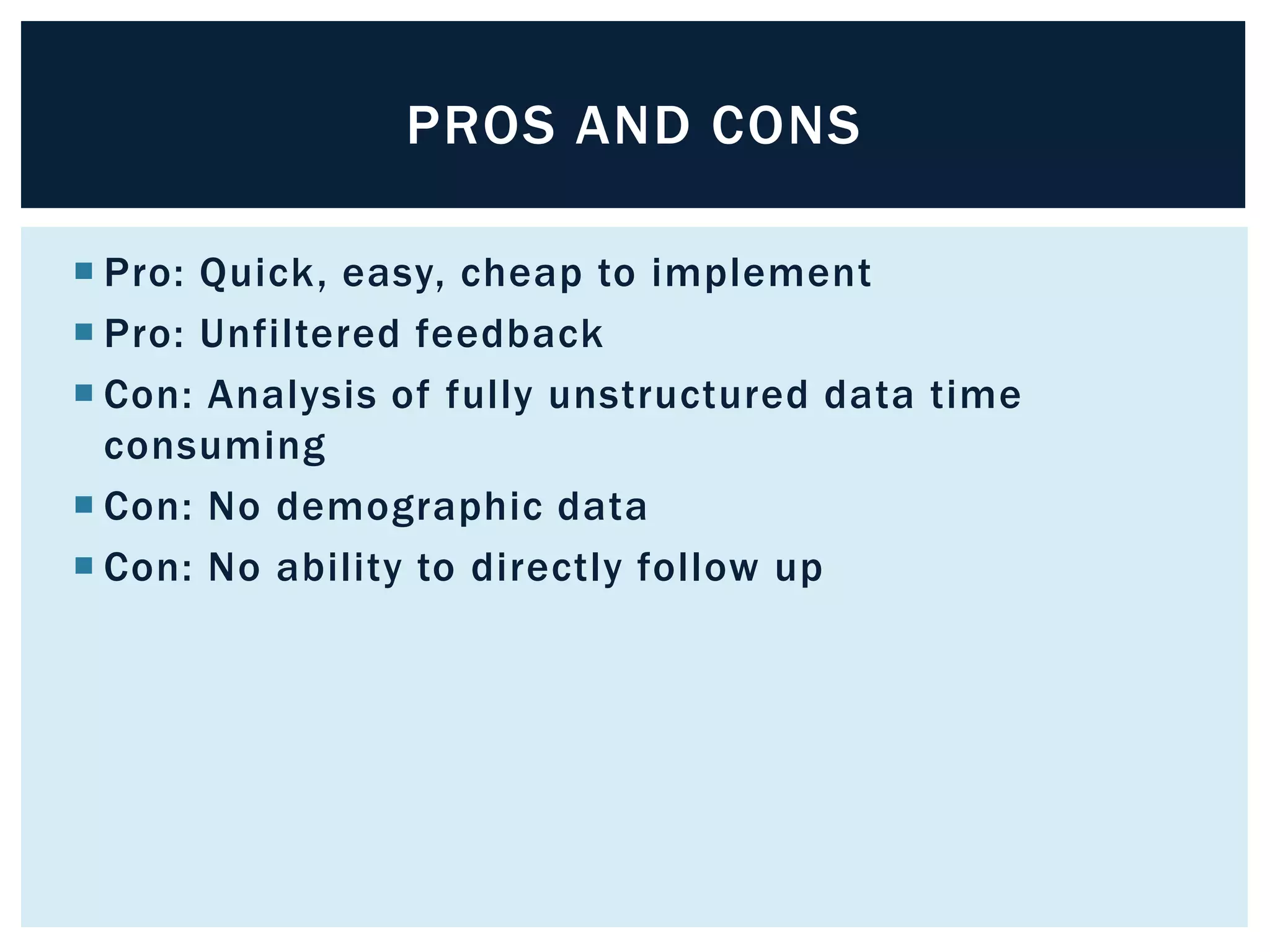 PROS AND CONS 
 Pro: Quick, easy, cheap to implement 
 Pro: Unfiltered feedback 
 Con: Analysis of fully unstructured data time 
consuming 
 Con: No demographic data 
 Con: No ability to directly follow up 
 
