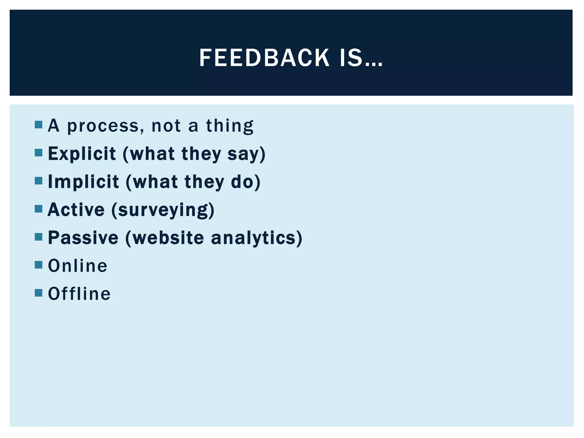 FEEDBACK IS… 
 A process, not a thing 
 Explicit (what they say) 
 Implicit (what they do) 
 Active (surveying) 
 Passive (website analytics) 
 Online 
 Of fline 
 