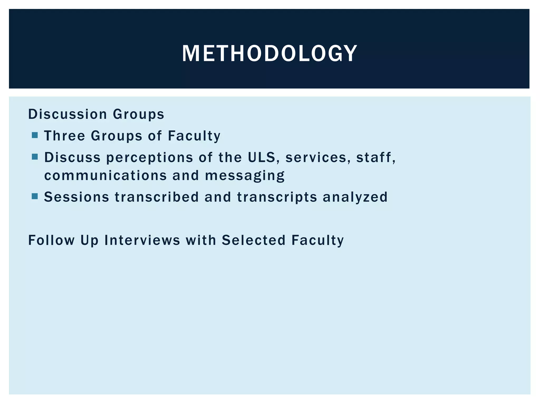 METHODOLOGY 
Discussion Groups 
 Three Groups of Faculty 
 Discuss perceptions of the ULS, services, staf f, 
communications and messaging 
 Sessions transcribed and transcripts analyzed 
Fol low Up Interviews with Selected Faculty 
 