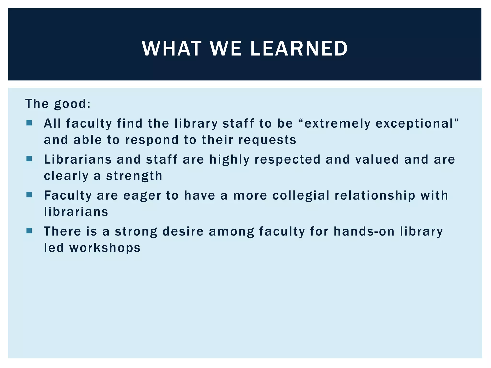 The good: 
 A l l f a c u lt y fi n d t h e l i b r ar y s t a f f to b e “ ex t r eme ly exc e pt io n al” 
and able to respond to their requests 
 Librarians and staf f are highly respected and valued and are 
clearly a strength 
 Faculty are eager to have a more col legial relationship with 
l ibrarians 
 There is a strong desire among faculty for hands-on l ibrary 
led workshops 
WHAT WE LEARNED 
 