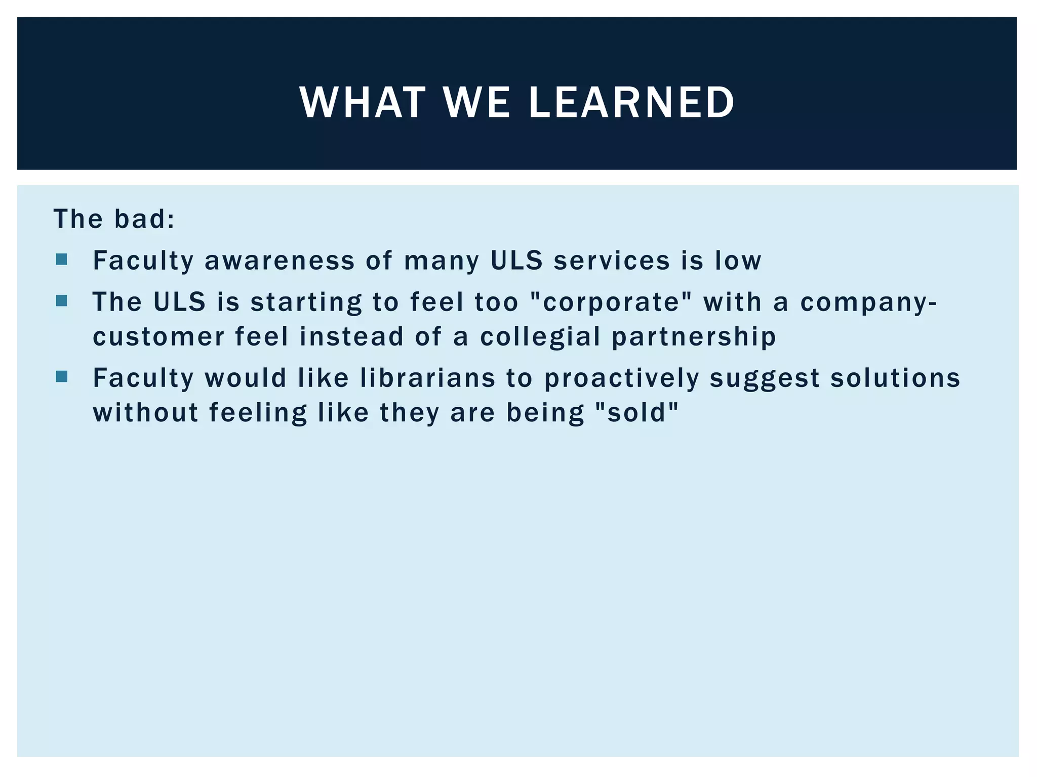 WHAT WE LEARNED 
The bad: 
 Faculty awareness of many ULS services is low 
 The ULS is star ting to feel too "corporate" with a company-customer 
feel instead of a col legial par tnership 
 Faculty would l ike l ibrarians to proactively suggest solutions 
without feeling l ike they are being "sold" 
 