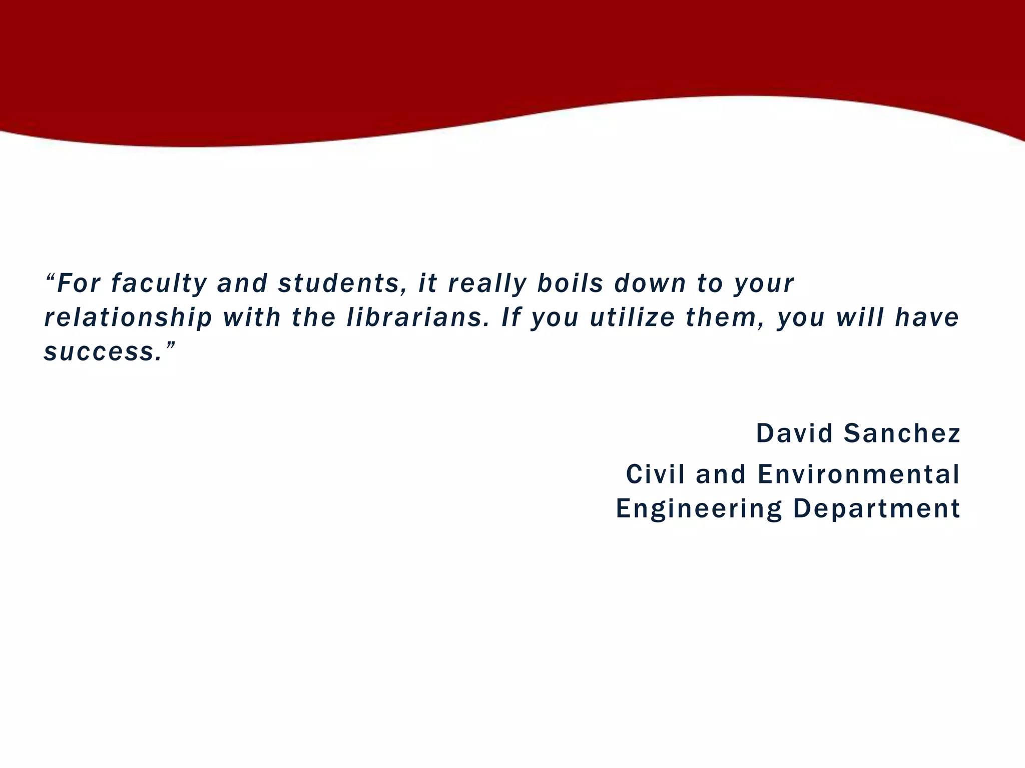 “ Fo r faculty and students, it really boils down to your 
relationship with the librarians. If you utilize them, you will have 
su c c ess. ” 
David Sanchez 
Civi l and Environmental 
Engineering Depar tment 
 