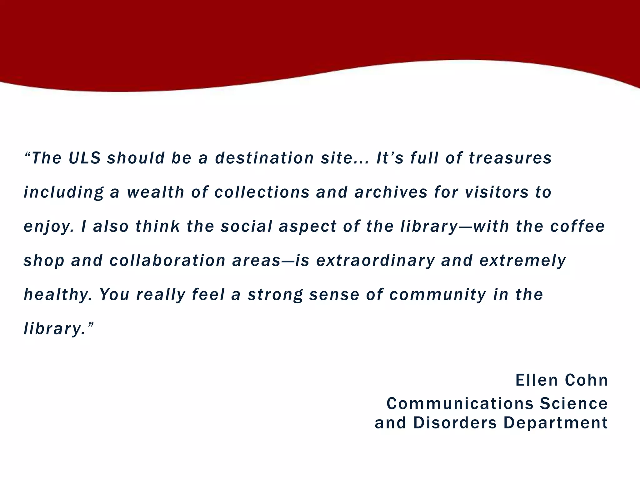 “ T h e U L S sh o u ld be a d e s t in atio n site. . . I t ’ s f u ll of treasures 
including a wealth of collections and archives for visitors to 
enjoy. I also think the social aspect of the library —with the cof fee 
shop and collaboration areas—is extraordinary and extremely 
healthy. You really feel a strong sense of community in the 
libr ar y. ” 
El len Cohn 
Communications Science 
and Disorders Depar tment 
 