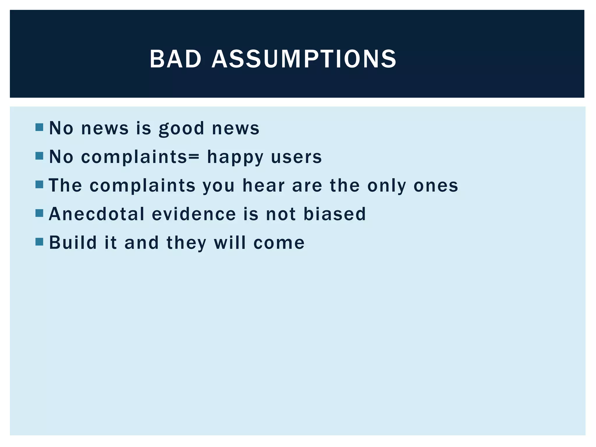 BAD ASSUMPTIONS 
 No news is good news 
 No complaints= happy users 
 The complaints you hear are the only ones 
 Anecdotal evidence is not biased 
 Build it and they will come 
 