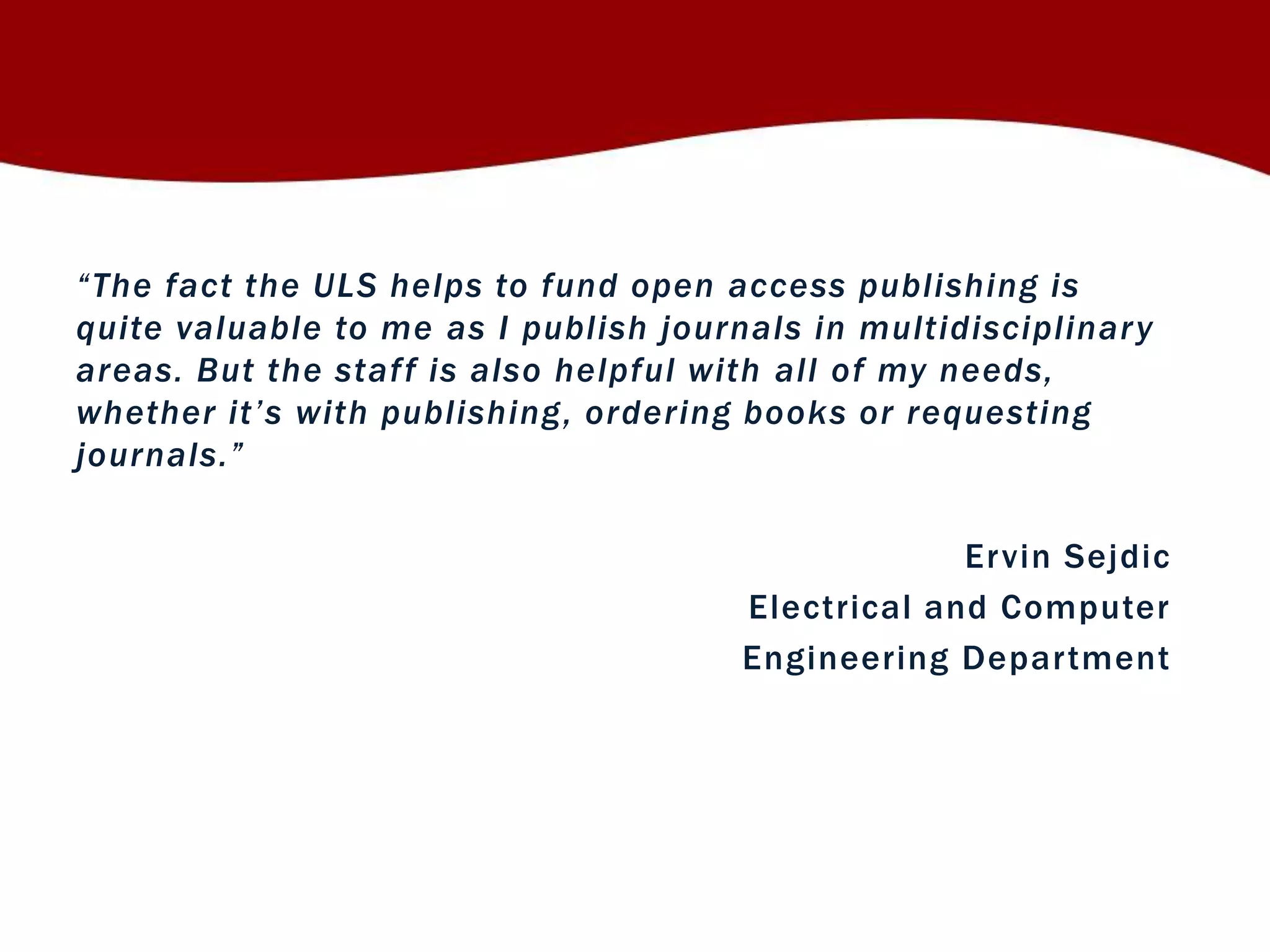 “ T h e fact the ULS helps to fund open access publishing is 
quite valuable to me as I publish journals in multidisciplinary 
areas. But the staf f is also helpful with all of my needs, 
wh ether it ’ s with publishing, ordering books or requesting 
jo u r n als. ” 
Ervin Sejdic 
Electrical and Computer 
Engineering Depar tment 
 