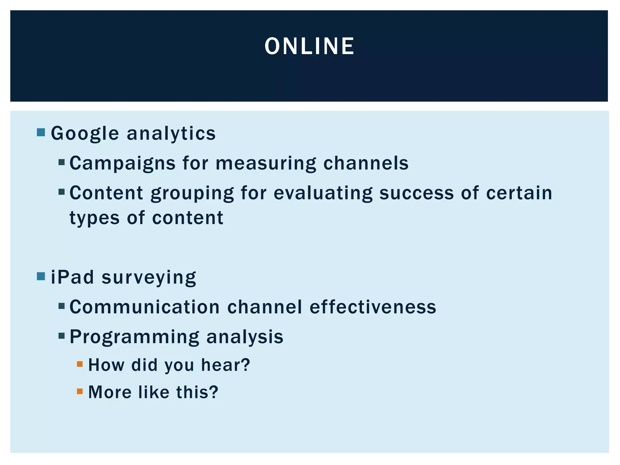  Google analytics 
Campaigns for measuring channels 
Content grouping for evaluating success of certain 
types of content 
 iPad surveying 
Communication channel effectiveness 
Programming analysis 
 How did you hear? 
More like this? 
ONLINE 
 