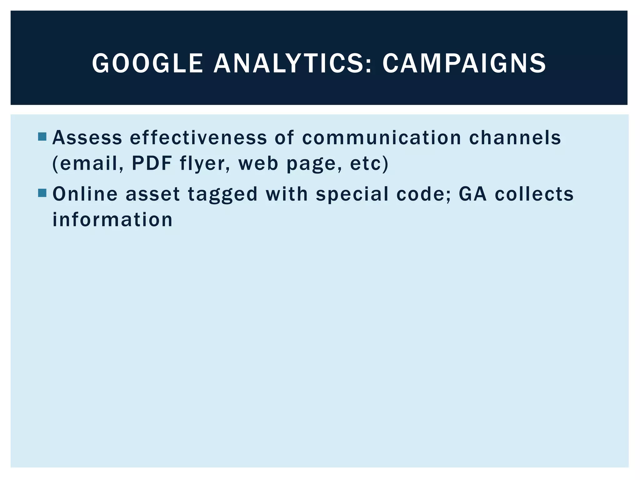 GOOGLE ANALYTICS: CAMPAIGNS 
 Assess ef fectiveness of communication channels 
(email, PDF flyer, web page, etc) 
 Online asset tagged with special code; GA collects 
information 
 