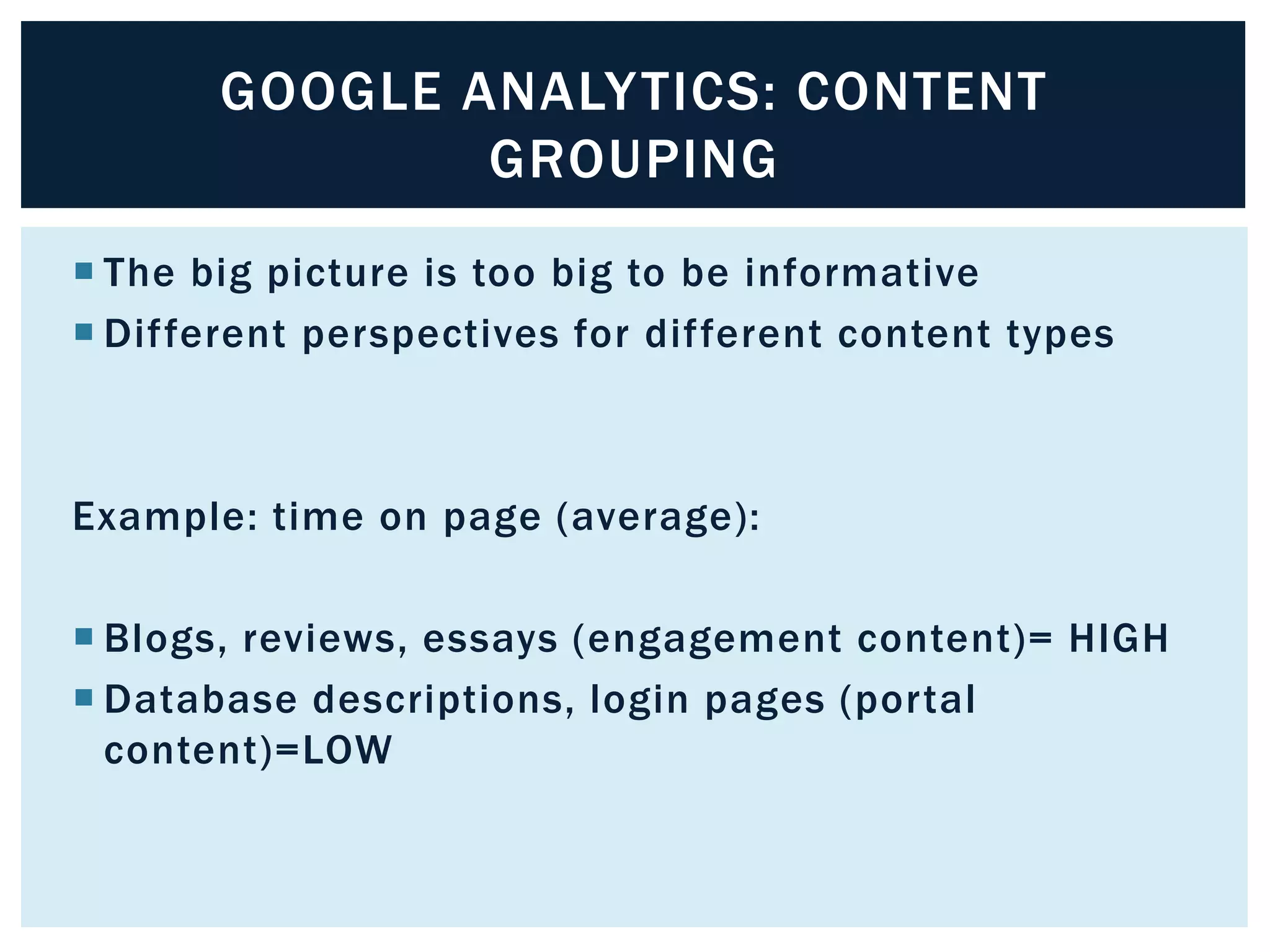 GOOGLE ANALYTICS: CONTENT 
GROUPING 
 The big picture is too big to be informative 
 Dif ferent perspectives for dif ferent content types 
Example: time on page (average): 
 Blogs, reviews, essays (engagement content)= HIGH 
 Database descriptions, login pages (por tal 
content)=LOW 
 