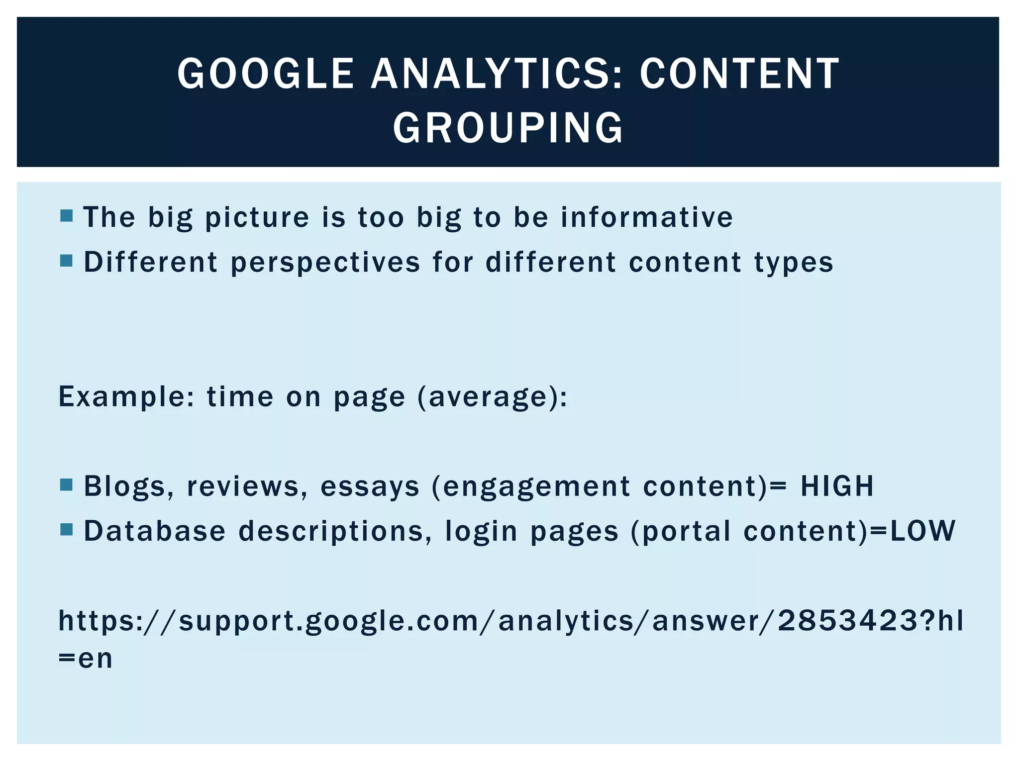 GOOGLE ANALYTICS: CONTENT 
GROUPING 
 The big picture is too big to be informative 
 Dif ferent perspectives for dif ferent content types 
Example: time on page (average): 
 Blogs, reviews, essays (engagement content)= HIGH 
 Database descriptions, login pages (por tal content)=LOW 
https://suppor t.google.com/analytics/answer/2853423?hl 
=en 
 