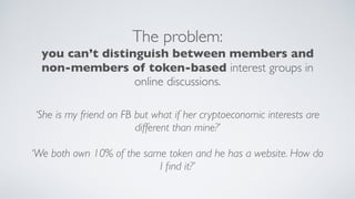 The problem:
you can’t distinguish between members and
non-members of token-based interest groups in
online discussions.
‘She is my friend on FB but what if her cryptoeconomic interests are
different than mine?’
‘We both own 10% of the same token and he has a website. How do
I ﬁnd it?’
 