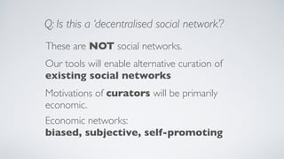 These are NOT social networks.
Our tools will enable alternative curation of
existing social networks
Q: Is this a ‘decentralised social network’?
Motivations of curators will be primarily
economic.
Economic networks:
biased, subjective, self-promoting
 