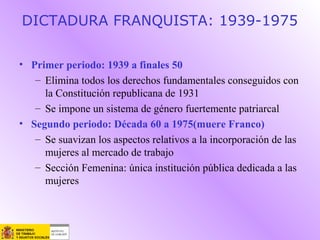 DICTADURA FRANQUISTA: 1939-1975
• Primer periodo: 1939 a finales 50
– Elimina todos los derechos fundamentales conseguidos con
la Constitución republicana de 1931
– Se impone un sistema de género fuertemente patriarcal
• Segundo periodo: Década 60 a 1975(muere Franco)
– Se suavizan los aspectos relativos a la incorporación de las
mujeres al mercado de trabajo
– Sección Femenina: única institución pública dedicada a las
mujeres
 
