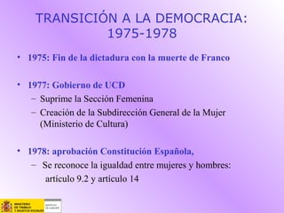 TRANSICIÓN A LA DEMOCRACIA:
1975-1978
• 1975: Fin de la dictadura con la muerte de Franco
• 1977: Gobierno de UCD
– Suprime la Sección Femenina
– Creación de la Subdirección General de la Mujer
(Ministerio de Cultura)
• 1978: aprobación Constitución Española,
– Se reconoce la igualdad entre mujeres y hombres:
artículo 9.2 y artículo 14
 