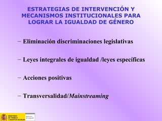 ESTRATEGIAS DE INTERVENCIÓN Y
MECANISMOS INSTITUCIONALES PARA
LOGRAR LA IGUALDAD DE GÉNERO
– Eliminación discriminaciones legislativas
– Leyes integrales de igualdad /leyes específicas
– Acciones positivas
– Transversalidad/Mainstreaming
 