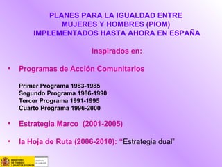 PLANES PARA LA IGUALDAD ENTRE
MUJERES Y HOMBRES (PIOM)
IMPLEMENTADOS HASTA AHORA EN ESPAÑA
Inspirados en:
• Programas de Acción Comunitarios
Primer Programa 1983-1985
Segundo Programa 1986-1990
Tercer Programa 1991-1995
Cuarto Programa 1996-2000
• Estrategia Marco (2001-2005)
• la Hoja de Ruta (2006-2010): “Estrategia dual”
 