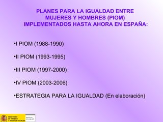 PLANES PARA LA IGUALDAD ENTRE
MUJERES Y HOMBRES (PIOM)
IMPLEMENTADOS HASTA AHORA EN ESPAÑA:
•I PIOM (1988-1990)
•II PIOM (1993-1995)
•III PIOM (1997-2000)
•IV PIOM (2003-2006)
•ESTRATEGIA PARA LA IGUALDAD (En elaboración)
 