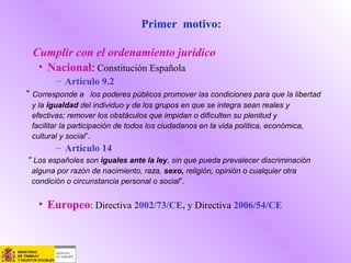 Primer motivo:
Cumplir con el ordenamiento jurídico
• Nacional: Constitución Española
– Artículo 9.2
“ Corresponde a los poderes públicos promover las condiciones para que la libertad
y la igualdad del individuo y de los grupos en que se integra sean reales y
efectivas; remover los obstáculos que impidan o dificulten su plenitud y
facilitar la participación de todos los ciudadanos en la vida política, económica,
cultural y social”.
– Artículo 14
“ Los españoles son iguales ante la ley, sin que pueda prevalecer discriminación
alguna por razón de nacimiento, raza, sexo, religión, opinión o cualquier otra
condición o circunstancia personal o social”.
• Europeo: Directiva 2002/73/CE, y Directiva 2006/54/CE
 