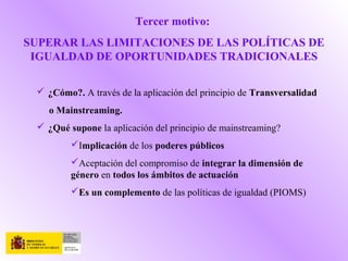 Tercer motivo:
SUPERAR LAS LIMITACIONES DE LAS POLÍTICAS DE
IGUALDAD DE OPORTUNIDADES TRADICIONALES
 ¿Cómo?. A través de la aplicación del principio de Transversalidad
o Mainstreaming.
 ¿Qué supone la aplicación del principio de mainstreaming?
Implicación de los poderes públicos
Aceptación del compromiso de integrar la dimensión de
género en todos los ámbitos de actuación
Es un complemento de las políticas de igualdad (PIOMS)
 