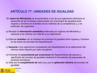 “En todos los Ministerios se encomendará a uno de sus organismos directivos el
desarrollo de las funciones relacionadas con el principio de igualdad entre
mujeres y hombres en el ámbito de las materias de su competencia y, y en
particular, las siguientes:
a) Recabar la información estadística elaborada por órganos del Ministerio y
asesorar a los mismos con relación a su elaboración.
b) Elaborar estudios con la finalidad de promover la igualdad entre mujeres y hombres
en las áreas de actividad del Departamento.
c) Asesorar a los organismos competentes del Departamento en la elaboración del
informe sobre impacto por razón de género.
d) Fomentar el conocimiento por el personal del Departamento del alcance y
significado del principio de igualdad mediante la formulación de propuestas de
acciones formativas.
e) Velar por el cumplimiento de esta Ley y por la aplicación efectiva del principio de
igualdad
ARTÍCULO 77: UNIDADES DE IGUALDAD
 