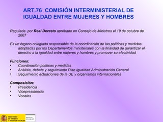 Regulada por Real Decreto aprobado en Consejo de Ministros el 19 de octubre de
2007
Es un órgano colegiado responsable de la coordinación de las políticas y medidas
adoptadas por los Departamentos ministeriales con la finalidad de garantizar el
derecho a la igualdad entre mujeres y hombres y promover su efectividad
Funciones:
• Coordinación políticas y medidas
• Análisis, debate y seguimiento Plan Igualdad Administración General
• Seguimiento actuaciones de la UE y organismos internacionales
Composición:
• Presidencia
• Vicepresidencia
• Vocales
ART.76 COMISIÓN INTERMINISTERIAL DE
IGUALDAD ENTRE MUJERES Y HOMBRES
 