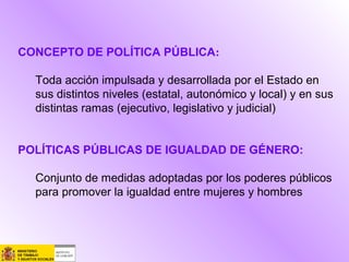 CONCEPTO DE POLÍTICA PÚBLICA:
Toda acción impulsada y desarrollada por el Estado en
sus distintos niveles (estatal, autonómico y local) y en sus
distintas ramas (ejecutivo, legislativo y judicial)
POLÍTICAS PÚBLICAS DE IGUALDAD DE GÉNERO:
Conjunto de medidas adoptadas por los poderes públicos
para promover la igualdad entre mujeres y hombres
 