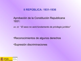 II REPÚBLICA: 1931-1936
Aprobación de la Constitución Republicana
1931:
Art. 25 “ El sexo no será fundamento de privilegio jurídico”
•Reconocimientos de algunos derechos
•Supresión discriminaciones
 