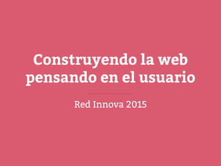 Construyendo la web
pensando en el usuario
Red Innova 2015
 
