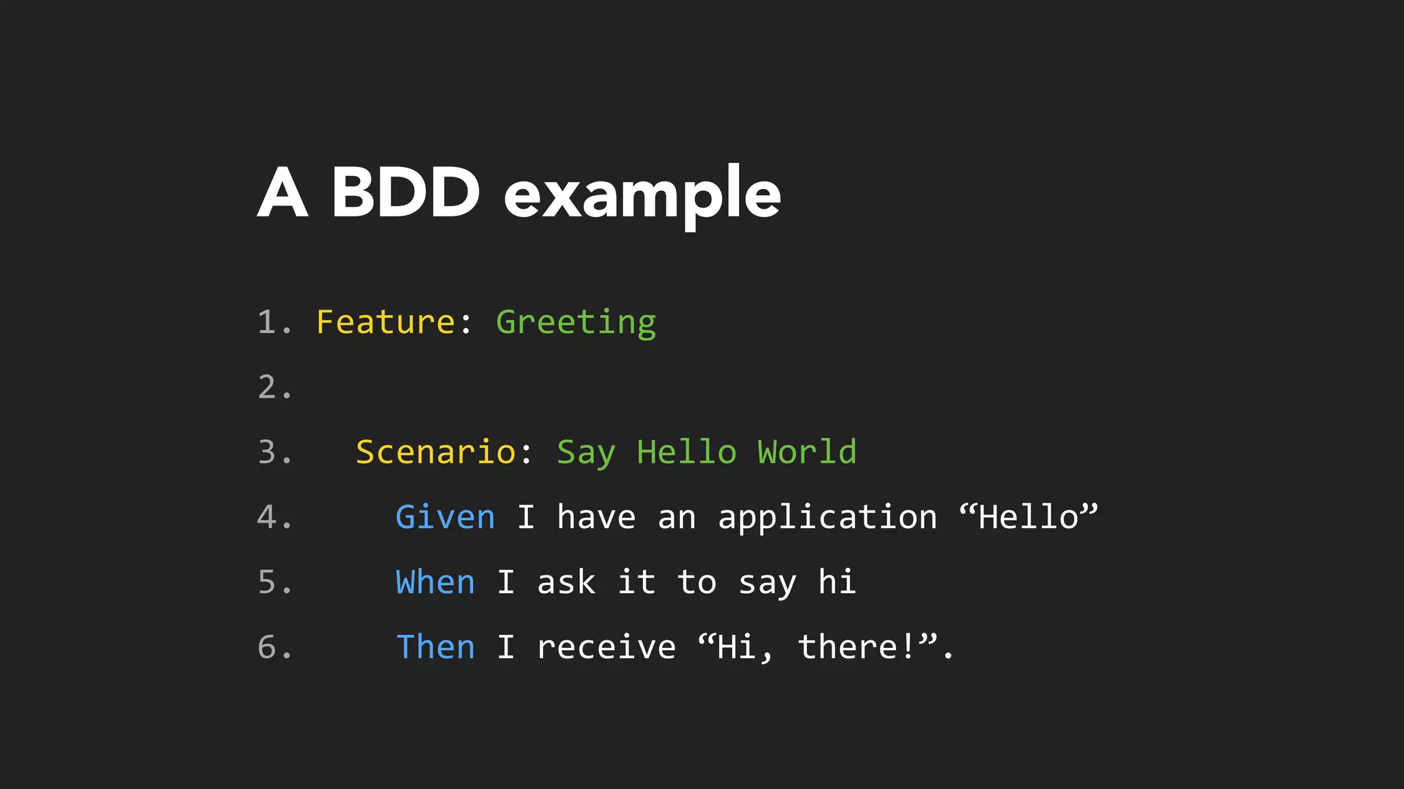 A BDD example
1. Feature:	
  Greeting	
  
2. 	
  	
  
3. 	
  	
  Scenario:	
  Say	
  Hello	
  World	
  
4. 	
  	
  	
  	
  Given	
  I	
  have	
  an	
  application	
  “Hello”	
  
5. 	
  	
  	
  	
  When	
  I	
  ask	
  it	
  to	
  say	
  hi	
  
6. 	
  	
  	
  	
  Then	
  I	
  receive	
  “Hi,	
  there!”.
 