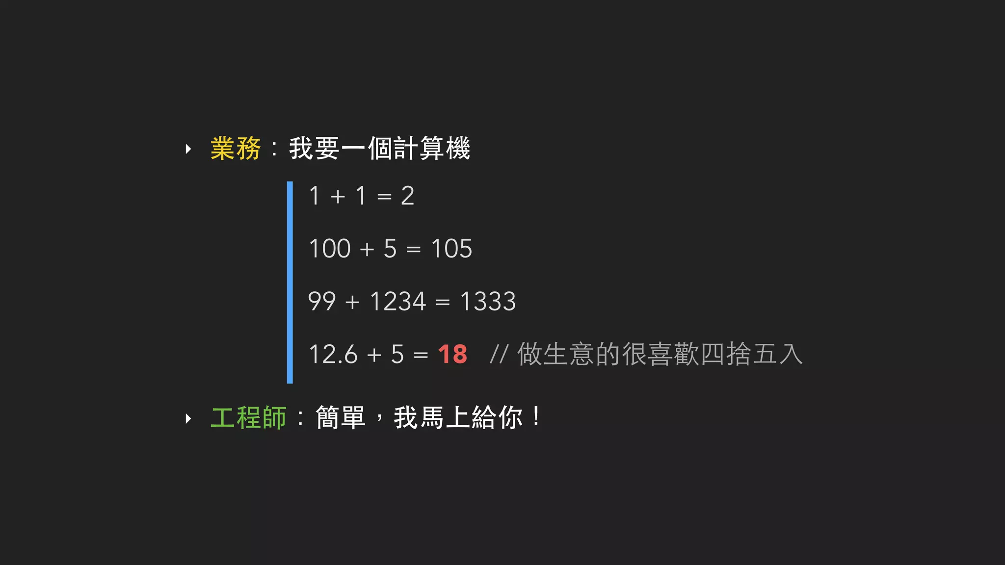 ‣ 業務：我要⼀一個計算機
1 + 1 = 2
100 + 5 = 105
99 + 1234 = 1333
12.6 + 5 = 18 // 做⽣生意的很喜歡四捨五⼊入
‣ ⼯工程師：簡單，我⾺馬上給你！
 