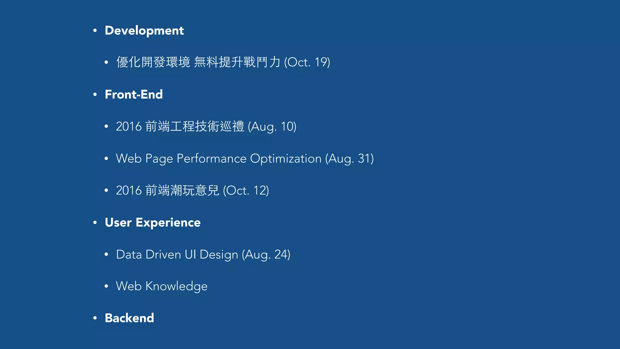 • Development
• 優化開發環境 無料提升戰⾾鬥⼒力 (Oct. 19)
• Front-End
• 2016 前端⼯工程技術巡禮 (Aug. 10)
• Web Page Performance Optimization (Aug. 31)
• 2016 前端潮玩意兒 (Oct. 12)
• User Experience
• Data Driven UI Design (Aug. 24)
• Web Knowledge
• Backend
 
