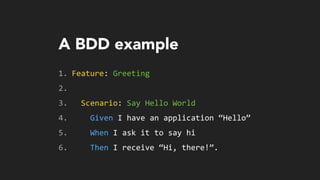 A BDD example
1. Feature:	
  Greeting	
  
2. 	
  	
  
3. 	
  	
  Scenario:	
  Say	
  Hello	
  World	
  
4. 	
  	
  	
  	
  Given	
  I	
  have	
  an	
  application	
  “Hello”	
  
5. 	
  	
  	
  	
  When	
  I	
  ask	
  it	
  to	
  say	
  hi	
  
6. 	
  	
  	
  	
  Then	
  I	
  receive	
  “Hi,	
  there!”.
 