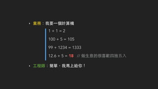 ‣ 業務：我要⼀一個計算機
1 + 1 = 2
100 + 5 = 105
99 + 1234 = 1333
12.6 + 5 = 18 // 做⽣生意的很喜歡四捨五⼊入
‣ ⼯工程師：簡單，我⾺馬上給你！
 
