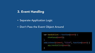 3. Event Handling
• Separate Application Logic
• Don’t Pass the Event Object Around
	
  	
  var	
  handleClick	
  =	
  function(event)	
  {	
  	
  
	
  	
  	
  	
  	
  	
  showPopup(event);	
  
	
  	
  }	
  
	
  	
  addListener(element,	
  "click",	
  function(event)	
  {	
  
	
  	
  	
  	
  	
  	
  app.handleClick(event);	
  
	
  	
  }
 